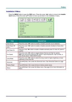 Page 38 
 
  P
P
P r
r
r e
e
e f
f
f a
a
a c
c
c e
e
e  
 
 
Installation II Menu  
Press the MENU  button to open the  OSD menu. Press the cursor  ◄► button to move to the  Installa-
tion II  menu. Press the cursor  ▲▼ button to move up and down in the Installation II menu.  
 
ITEM DESCRIPTION 
Auto Source  Press the cursor ◄► button to enable or disable automatic source detection. 
Auto Power Off 
(min.)  Press the cursor 
◄► button to enable or disable automatic shutdown of lamp when 
no signal.  
Auto...