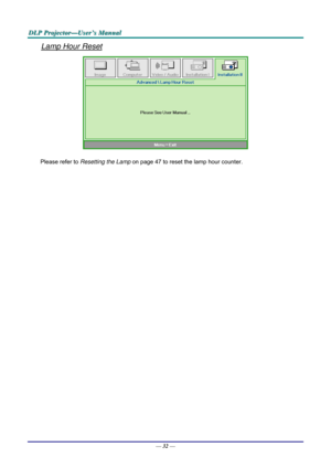 Page 41D
D
D L
L
L P
P
P  
 
  P
P
P r
r
r o
o
o j
j
j e
e
e c
c
c t
t
t o
o
o r
r
r —
—
— U
U
U s
s
s e
e
e r
r
r ’
’
’ s
s
s  
 
  M
M
M a
a
a n
n
n u
u
u a
a
a l
l
l  
 
 
Lamp Hour Reset 
 
Please refer to  Resetting the Lamp  on page 47 to reset the lamp hour counter. 
— 32 —  