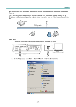 Page 44 
 
  P
P
P r
r
r e
e
e f
f
f a
a
a c
c
c e
e
e  
 
 
For simplicity and ease of operation, the projector provides diverse networking and remote management 
features. 
The LAN/RJ45 function of the pr ojector through a network, such as remotely manage: Power On/Off, 
Brightness and Contrast settings. Also, projector stat us information, such as: Video-Source, Sound-Mute, 
etc
. 
 
LAN_RJ45 
1.  Connect an RJ45 cable to RJ45 ports on the projector and the PC (Laptop). 
 
2.  On the PC (Laptop), select...