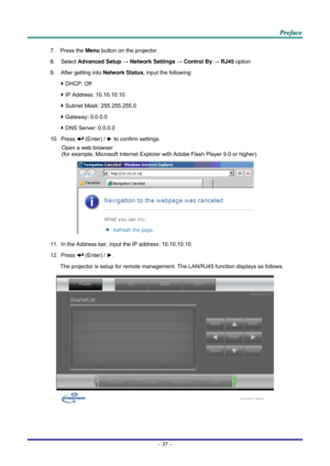 Page 46 
 
  P
P
P r
r
r e
e
e f
f
f a
a
a c
c
c e
e
e  
 
 
7. Press the  Menu button on the projector. 
8. Select  Advanced Setup  → Network Settings  → Control By  → RJ45  option 
9.  After getting into  Network Status, input the following: 
`  DHCP: Off 
`  IP Address: 10.10.10.10 
`  Subnet Mask: 255.255.255.0 
`  Gateway: 0.0.0.0 
`  DNS Server: 0.0.0.0 
10. Press 
 (Enter) / ►  to confirm settings. 
Open a web browser  
(for example, Microsoft Internet Explorer  with Adobe Flash Player 9.0 or higher)....