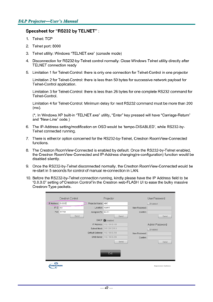 Page 51D
D
D L
L
L P
P
P  
 
  P
P
P r
r
r o
o
o j
j
j e
e
e c
c
c t
t
t o
o
o r
r
r —
—
— U
U
U s
s
s e
e
e r
r
r ’
’
’ s
s
s  
 
  M
M
M a
a
a n
n
n u
u
u a
a
a l
l
l  
 
 
Specsheet for “RS232 by TELNET” : 
1. Telnet: TCP 
2.  Telnet port: 8000 
3.  Telnet utility: Windows “T ELNET.exe” (console mode) 
4.  Disconnection for RS232-by-Telnet  control normally: Close Windows Telnet utility directly after 
TELNET connection ready 
5.  Limitation 1 for Telnet-Control: there is onl y one connection for...