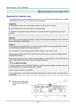 Page 53D
D
D L
L
L P
P
P  
 
  P
P
P r
r
r o
o
o j
j
j e
e
e c
c
c t
t
t o
o
o r
r
r —
—
— U
U
U s
s
s e
e
e r
r
r ’
’
’ s
s
s  
 
  M
M
M a
a
a n
n
n u
u
u a
a
a l
l
l  
 
 
—  44 — 
MAINTENANCE AND SECURITY 
Replacing the Projection Lamp 
The projection lamp should be replaced when it burns out. It should only be r eplaced with a certified 
replacement part, which you can order from your local dealer.  
Important: 
a.  The projection lamp used in this product contains a small amount of mercury. 
b.  Do not...