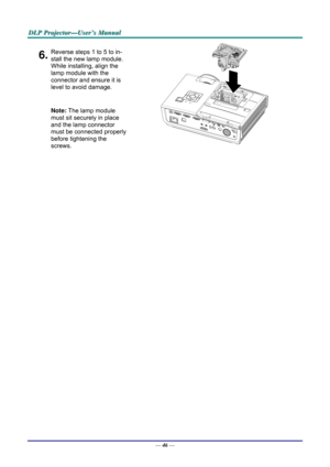 Page 55D
D
D L
L
L P
P
P  
 
  P
P
P r
r
r o
o
o j
j
j e
e
e c
c
c t
t
t o
o
o r
r
r —
—
— U
U
U s
s
s e
e
e r
r
r ’
’
’ s
s
s  
 
  M
M
M a
a
a n
n
n u
u
u a
a
a l
l
l  
 
 
6.Reverse steps 1 to 5 to in-
stall the new lamp module.  
While installing, align the 
lamp module with the  
connector and ensure it is 
level to avoid damage. 
Note: The lamp module 
must sit securely in place 
and the lamp connector 
must be connected properly 
before tightening the 
screws. 
 
 
—  46 —  