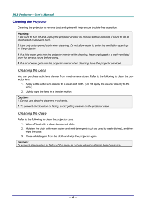 Page 57D
D
D L
L
L P
P
P  
 
  P
P
P r
r
r o
o
o j
j
j e
e
e c
c
c t
t
t o
o
o r
r
r —
—
— U
U
U s
s
s e
e
e r
r
r ’
’
’ s
s
s  
 
  M
M
M a
a
a n
n
n u
u
u a
a
a l
l
l  
 
 
—  48 — 
Cleaning the Projector 
Cleaning the projector to remove dust and grime will help ensure trouble-free operation.  
Warning: 
1. Be sure to turn off and unplug the projector at  least 30 minutes before cleaning. Failure to do so 
could result in a severe burn. 
2. Use only a dampened cloth when cleaning. Do not allow water to enter...