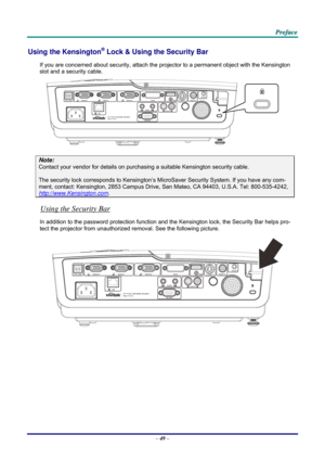 Page 58 
 
  P
P
P r
r
r e
e
e f
f
f a
a
a c
c
c e
e
e  
 
 
Using the Kensington® Lock & Using the Security Bar 
If you are concerned about security, attach the proj ector to a permanent object with the Kensington 
slot and a security cable.  
 
Note: 
Contact your vendor for details on purchasing a suitable Kensi ngton security cable.  
The security lock corresponds to Kensington’s Micr oSaver Security System. If you have any com-
ment, contact: Kensington, 2853 Campus Drive, San Mateo, CA 94403, U.S.A. Tel:...