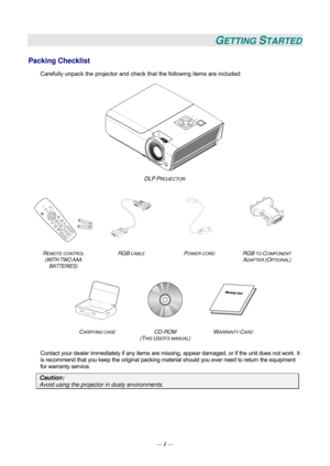 Page 10GETTING STARTED 
Packing Checklist 
Carefully unpack the projector and check that the following items are included:   
 
DLP PROJECTOR  
    
  
   
R
EMOTE CONTROL  
(WITH TWO AAA 
BATTERIES)  RGB
 CABLE POWER CORD RGB TO COMPONENT 
ADAPTER (OPTIONAL) 
 
   
C
ARRYING CASE CD-ROM  
(T
HIS USER’S MANUAL)  W
ARRANTY CARD 
 
Contact your dealer immediately if any items are mi
ssing, appear damaged, or if the unit does not work. It 
is recommend that you keep the original packing mate rial should you ever...