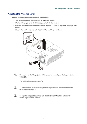 Page 19D
D
D L
L
L P
P
P  
 
  P
P
P r
r
r o
o
o j
j
j e
e
e c
c
c t
t
t o
o
o r
r
r  
 
  –
–
–  
 
  U
U
U s
s
s e
e
e r
r
r ’
’
’ s
s
s  
 
  M
M
M a
a
a n
n
n u
u
u a
a
a l
l
l  
 
 
   – 13  – 
 Adjusting the  Projector Level 
Take note of the following when setting up the projector: 
• The projector table or stand should be level and sturdy. 
•  Position the projector so that it is perpendicular to the screen. 
•  Remove the Back Foot Holder on the rear adjuster foot before adjusting the projection...