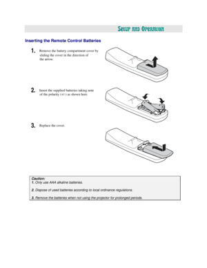 Page 20  
  
 
SETUP AND OPERATION 
 
 
Inserting the Remote Control Batteries   
1. Remove the battery compartment cover by 
sliding the cover in the direction of 
the arrow.   
 
 
 
 
 
 
2. Insert the supplied batteries taking note 
of the polarity (+/-) as shown here.   
 
 
 
 
 
 
3. Replace the cover. 
 
 
 
 
 
 
 
 
 
 
 
 
 
 
 
Caution:
 
1. 
Only 
use AAA alkaline batteries. 
 
2. Dispose of used batteries according to local ordinance regulations. 
 
3. Remove the batteries when not using the...