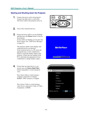 Page 24–14–
D D
DLLLPPP PPPr r
r
o o
ojjjeeec c
c
ttto o
o
r r
r
— —
—
UUUs s
seeer r
r
’’’s s
s M M
M
a a
a
n n
n
u u
u
a a
al l
l
   
  
 
 
Starting and Shutting down the Projector 
 
1. Connect the power cord to the projector. 
Connect the other end to a wall outlet. 
The Power LED on the projector turns on.   
 
 
2. Turn on the connected devices. 
 
 
3. Ensure the Power LED is on (not flashing) 
and then press the Power button to turn on 
the projector. 
(If any LEDs are flashing, do not press the...
