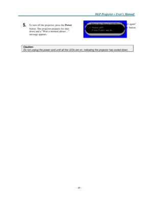 Page 25–15–
D D
DLLLPPP PPPr r
r
o o
ojjjeeec c
c
ttto o
o
r r
r – –
– UUUs s
seeer r
r
’’’s s
s M M
M
a a
a
n n
n
u u
u
a a
al l
l
   
  
 
 
 
5. To turn off the projector, press the Power 
button. The projector prepares for shut- 
down
 and a “Wait a moment please…” 
message appears. 
  
 
6. When the “Power Off?/Press Power again” 
message
 appears, press the Power button. 
The
 projector turns off. 
 
 
 
 
Caution: 
Do not unplug the power cord until all the LEDs are on, indicating the projector has...