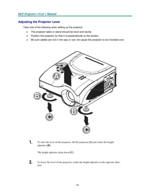 Page 26–16–
D D
DLLLPPP PPPr r
r
o o
ojjjeeec c
c
ttto o
o
r r
r
— —
—
UUUs s
seeer r
r
’’’s s
s M M
M
a a
a
n n
n
u u
u
a a
al l
l
   
  
 
 
Adjusting the Projector Level 
 
Take note of the following when setting up the projector:  
• The projector table or stand should be level and sturdy. 
• Position the projector so that it is perpendicular to the screen. 
• Be sure cables are not in the way or can not cause the projector to be knocked over.   
 
 
 
 
 
 
 
 
 
 
 
 
A 
  
 
 
 
 
B 
  
 
 
B 
C 
 
 
C...