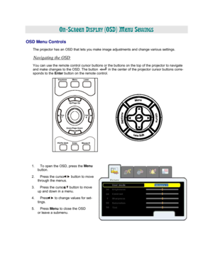 Page 30  
  
ON-SCREEN DISPLAY (OSD) MENU SETTINGS 
  
OSD Menu Controls 
 
The projector has an OSD that lets you make image adjustments and change various settings.  
Navigating the OSD 
 
You can use the remote control cursor buttons or the buttons on the top of the projector to navigate 
and make changes to the OSD. The button  in the center of the projector cursor buttons corre- 
sponds
 to the Enter 
button on the remote control. 
 Keystone Menu Laser   
 
 
 
 
 
Up/Page Up  
 
 
Vol Vol  
 
 Down/Page...