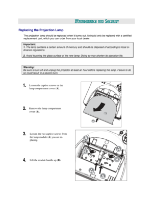 Page 50  
  
A
MAINTENANCE AND SECURITY 
 
 
Replacing the Projection Lamp 
 
The projection lamp should be replaced when it burns out. It should only be replaced with a certified 
replacement part, which you can order from your local dealer. 
 
Important: 
1. The lamp contains a certain amount of mercury and should be disposed of according to local or- 
dinance regulations. 
 
2. Avoid touching the glass surface of the new lamp: Doing so may shorten its operation life.   
 
 
Warning: 
Be sure to turn off and...