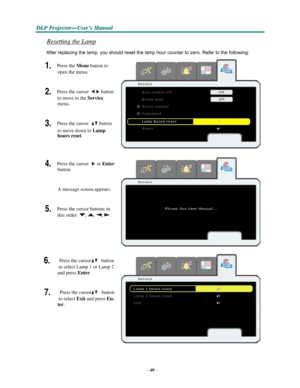 Page 52–40–
D D
DLLLPPP PPPr r
r
o o
ojjjeeec c
c
ttto o
o
r r
r
— —
—
UUUs s
seeer r
r
’’’s s
s M M
M
a a
a
n n
n
u u
u
a a
al l
l
   
    
Resetting the Lamp 
 
After replacing the lamp, you should reset the lamp hour counter to zero. Refer to the following: 
 
1. Press the Menu button to 
open
 the menu.   
 
2. Press the cursor button 
to
 move to the Service 
menu.   
 
3. Press the cursor button 
to
 move down to Lamp 
hours
 reset.  
 
 
 
4. Press the cursor or Enter 
button.  
 
 
A message screen...