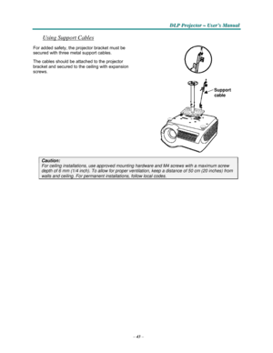 Page 55–43–
D D
DLLLPPP PPPr r
r
o o
ojjjeeec c
c
ttto o
o
r r
r – –
– UUUs s
seeer r
r
’’’s s
s M M
M
a a
a
n n
n
u u
u
a a
al l
l
   
    
Using Support Cables 
 
For added safety, the projector bracket must be 
secured with three metal support cables.  
The cables should be attached to the projector 
bracket
 and secured to the ceiling with expansion 
screws.
  
 
 
Support
 
cable 
  
 
 
 
 
 
 
 
 
 
 
 
 
 
Caution: 
For ceiling installations, use approved mounting hardware and M4 screws with a maximum...