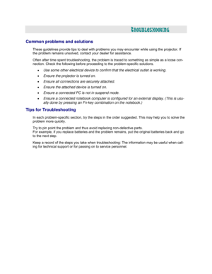Page 56  
  
TROUBLESHOOTING 
 
 
Common problems and solutions 
 
These guidelines provide tips to deal with problems you may encounter while using the projector. If 
the 
problem remains unsolved, contact your dealer for assistance.  
Often after time spent troubleshooting, the problem is traced to something as simple as a loose con- 
nection. Check the following before proceeding to the problem-specific solutions.  
• Use some other electrical device to confirm that the electrical outlet is working. 
•...