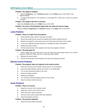 Page 58–46–
  
  
D D
DL L
L
P P
P
 P P
Pr r
r
o o
oj j
j
e e
e
c c
c
t t
to o
o
r r
r
— —
—
U U
U
s s
se e
er r
r
’ ’
’
s s
s M M
M
a a
a
n n
n
u u
u
a a
al l
l
   
Problem: The image is streaked  1.   Set the 
Frequency  and  
Tracking settings on the 
Utility menu of the OSD to the 
default settings. 
2.   To ensure the problem is not caused by a connected PC’s video card, connect to another 
computer. 
 
Problem: The image is flat with no contrast  Adjust the Contrast setting on the Main menu of the OSD....