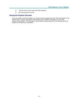 Page 59–47–
  
  
D D
DL L
L
P P
P
 P P
Pr r
r
o o
oj j
j
e e
e
c c
c
t t
to o
o
r r
r – –
– U U
U
s s
se e
er r
r
’ ’
’
s s
s M M
M
a a
a
n n
n
u u
u
a a
al l
l
   
2.   Test the source audio output with other speakers. 
 3.   Have the projector serviced. 
 
Having the Projector Serviced 
 
If you are unable to solve the problem, you should have the projector serviced. Pack the projector in the 
original carton. Include a description of the problem and a checklist of the steps you took when 
trying to fix the...