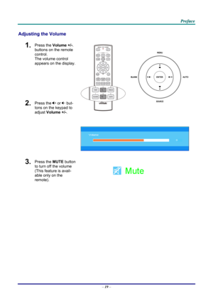 Page 28 P
P
P r
r
r e
e
e f
f
f a
a
a c
c
c e
e
e  
 
 
Adjusting the Volume 
1.  Press the  Volume +/- . 
buttons on the remote 
control.  
The volume control  
appears on the display. 
2.  Press the  or   but-
tons on the keypad to 
adjust Volume +/- . 
 
 
3.  Press the MUTE button 
to turn off the volume 
(This feature is avail-
able only on the 
remote). 
 
 
–  19  –  