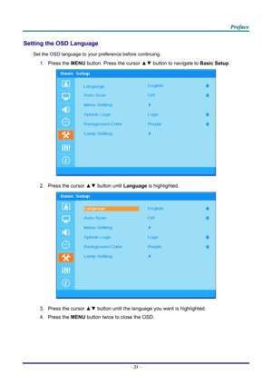 Page 30 P
P
P r
r
r e
e
e f
f
f a
a
a c
c
c e
e
e  
 
 
Setting the OSD Language 
Set the OSD language to your pr eference before continuing. 
1. Press the MENU button. Press the cursor  ▲▼ button to navigate to  Basic Setup. 
 
2.  Press the cursor ▲▼ button until  Language is highlighted.  
 
3.  Press the cursor  ▲▼ button until the language you want is highlighted.  
4. Press the  MENU button twice to close the OSD.   
– 21  –  