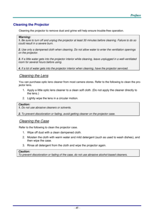 Page 54 P
P
P r
r
r e
e
e f
f
f a
a
a c
c
c e
e
e  
 
 
–  45  – 
Cleaning the Projector 
Cleaning the projector to remove dust and grime will help ensure trouble-free operation.  
Warning: 
1.  Be sure to turn off and unplug the projector at  least 30 minutes before cleaning. Failure to do so 
could result in a severe burn. 
2. Use only a dampened cloth when cleaning. Do not allow water to enter the ventilation openings 
on the projector.  
3. If a little water gets into the projector interior  while cleaning,...