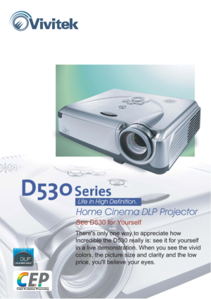 Page 1Theres only one way to appreciate how
Incredible the D530 really is: see it for yourself
in a live demonstration. When you see the vivid
colors, the picture size and clarity and the low
price, youll believe your eyes.
See D530 for Yourself
Home Cinema DLP Projector
Life in High Definition. 