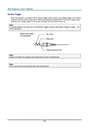 Page 107D
D
D L
L
L P
P
P  
 
  P
P
P r
r
r o
o
o j
j
j e
e
e c
c
c t
t
t o
o
o r
r
r —
—
— U
U
U s
s
s e
e
e r
r
r ’
’
’ s
s
s  
 
  M
M
M a
a
a n
n
n u
u
u a
a
a l
l
l  
 
 
– 100 – 
Screen Trigger 
When the projector is powered ON the screen trigger output sends a low voltage trigger to the screen 
controller and the screen will go down. When the proj ector is powered OFF the screen trigger stops 
sending a low voltage trigger to the  screen controller and the screen will go up. 
Note: 
To use this feature,...