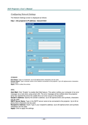 Page 109D
D
D L
L
L P
P
P  
 
  P
P
P r
r
r o
o
o j
j
j e
e
e c
c
c t
t
t o
o
o r
r
r —
—
— U
U
U s
s
s e
e
e r
r
r ’
’
’ s
s
s  
 
  M
M
M a
a
a n
n
n u
u
u a
a
a l
l
l  
 
 
– 102 – 
Configuring Network Settings 
The Network Settings screen is displayed as follows: 
http://  /lanconf.html 
 
DOMAIN 
Host Name: Type in a hostname. Up to 60 al phanumeric characters can be used. 
Domain Name:  Type in domain name of the netwo rk connected to the projector. Up to 60 alphanumeric characters 
can be used. 
Apply:...