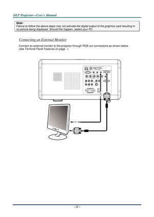 Page 29D
D
D L
L
L P
P
P  
 
  P
P
P r
r
r o
o
o j
j
j e
e
e c
c
c t
t
t o
o
o r
r
r —
—
— U
U
U s
s
s e
e
e r
r
r ’
’
’ s
s
s  
 
  M
M
M a
a
a n
n
n u
u
u a
a
a l
l
l  
 
 
– 22 – 
Note: 
Failure to follow the above steps may not activate t he digital output of the graphics card resulting in 
no picture being displayed. Should this happen, restart your PC.  
 
Connecting an External Monitor 
Connect an external monitor to the projector  through RGB out connections as shown below  
(see  Terminal Panel...