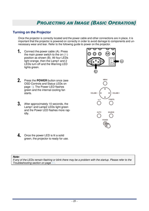 Page 32 – 25  –
 
PROJECTING AN IMAGE (BASIC OPERATION) 
Turning on the Projector 
Once the projector is correctly located and the power  cable and other connections are in place, it is 
important that the projector is powered on correctly in order to avoid damage to components and un-
necessary wear and tear. Refer to the fo llowing guide to power on the projector. 
1.  Connect the power cable (A). Press 
the main power switch to the on ( I ) 
position as shown (B). All four LEDs 
light orange, then the Lamp1...