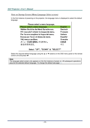 Page 33D
D
D L
L
L P
P
P  
 
  P
P
P r
r
r o
o
o j
j
j e
e
e c
c
c t
t
t o
o
o r
r
r —
—
— U
U
U s
s
s e
e
e r
r
r ’
’
’ s
s
s  
 
  M
M
M a
a
a n
n
n u
u
u a
a
a l
l
l  
 
 
– 26 – 
Note on Startup Screen (Menu Language Select screen) 
In the first instance of powering on the projector, the  language menu is displayed to select the default 
language. 
 
Select the required  default language using the  ▲ or  ▼ buttons on the OSD menu panel or the remote 
control unit and press 
. 
Note: 
The language select...