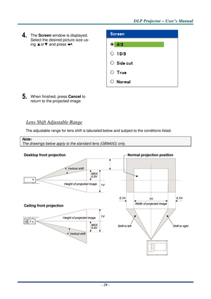 Page 36D
D
D L
L
L P
P
P  
 
  P
P
P r
r
r o
o
o j
j
j e
e
e c
c
c t
t
t o
o
o r
r
r  
 
  –
–
–  
 
  U
U
U s
s
s e
e
e r
r
r ’
’
’ s
s
s  
 
  M
M
M a
a
a n
n
n u
u
u a
a
a l
l
l  
 
 
–  29  – 
4.  The Screen window is displayed. 
Select the desired picture size us-
ing ▲ or▼ and press 
. 
 
5.  When finished, press Cancel to 
return to the projected image. 
 
 
Lens Shift Adjustable Range 
The adjustable range for lens sh ift is tabulated below and subject to the conditions listed. 
Note: 
The drawings...