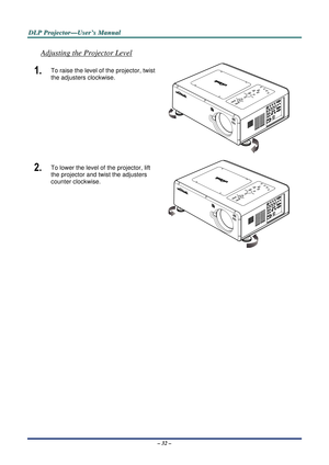 Page 39D
D
D L
L
L P
P
P  
 
  P
P
P r
r
r o
o
o j
j
j e
e
e c
c
c t
t
t o
o
o r
r
r —
—
— U
U
U s
s
s e
e
e r
r
r ’
’
’ s
s
s  
 
  M
M
M a
a
a n
n
n u
u
u a
a
a l
l
l  
 
 
– 32 – 
Adjusting the Projector Level 
1.  To raise the level of the projector, twist 
the adjusters clockwise. 
 
2.  To lower the level of the projector, lift 
the projector and twist the adjusters 
counter clockwise.  
  