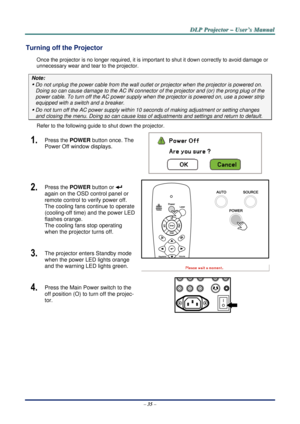 Page 42D
D
D L
L
L P
P
P  
 
  P
P
P r
r
r o
o
o j
j
j e
e
e c
c
c t
t
t o
o
o r
r
r  
 
  –
–
–  
 
  U
U
U s
s
s e
e
e r
r
r ’
’
’ s
s
s  
 
  M
M
M a
a
a n
n
n u
u
u a
a
a l
l
l  
 
 
–  35  – 
Turning off the Projector 
Once the projector is no longer requi red, it is important to shut it down correctly to avoid damage or 
unnecessary wear and tear to the projector. 
Note: 
y  Do not unplug the power cable from the wall outlet  or projector when the projector is powered on. 
Doing so can cause damage to the...
