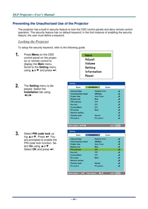 Page 51D
D
D L
L
L P
P
P  
 
  P
P
P r
r
r o
o
o j
j
j e
e
e c
c
c t
t
t o
o
o r
r
r —
—
— U
U
U s
s
s e
e
e r
r
r ’
’
’ s
s
s  
 
  M
M
M a
a
a n
n
n u
u
u a
a
a l
l
l  
 
 
– 44 – 
Preventing the Unauthorized  Use of the Projector 
The projector has a built-in security feature to  lock the OSD control panels and deny remote control 
operation. The security feature has  no default keyword; in the first instance of enabling the security 
feature, the user mu st define a keyword. 
Locking the Projector  
To...