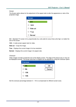 Page 62D
D
D L
L
L P
P
P  
 
  P
P
P r
r
r o
o
o j
j
j e
e
e c
c
c t
t
t o
o
o r
r
r  
 
  –
–
–  
 
  U
U
U s
s
s e
e
e r
r
r ’
’
’ s
s
s  
 
  M
M
M a
a
a n
n
n u
u
u a
a
a l
l
l  
 
 
–  55  – 
Screen 
The Screen option allows for the adj ustment of the aspect ratio to alter the appearance or ratio of the 
projected image.  
 
4:3 – Standard TV screen (4:3), proportionally four units  wide for every three units high, no matter the 
size of the screen. 
16:9 – A wide-screen aspect ratio for video. 
Side cut...