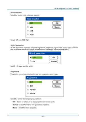 Page 64D
D
D L
L
L P
P
P  
 
  P
P
P r
r
r o
o
o j
j
j e
e
e c
c
c t
t
t o
o
o r
r
r  
 
  –
–
–  
 
  U
U
U s
s
s e
e
e r
r
r ’
’
’ s
s
s  
 
  M
M
M a
a
a n
n
n u
u
u a
a
a l
l
l  
 
 
–  57  – 
Noise reduction 
Select the level of noise reduction required. 
 
Range: Off, Low, Mid, High. 
 
3D Y/C separation 
3D Y/C Separation separates composite signal to Y (brightness)  signal and C (color) signal, and can 
help to produce clearer and sharper images without overlapping colors (rainbow effect). 
 
Set 3D Y/C...