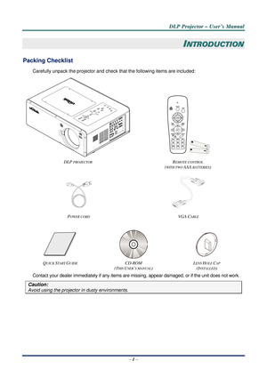 Page 8D
D
D L
L
L P
P
P  
 
  P
P
P r
r
r o
o
o j
j
j e
e
e c
c
c t
t
t o
o
o r
r
r  
 
  –
–
–  
 
  U
U
U s
s
s e
e
e r
r
r ’
’
’ s
s
s  
 
  M
M
M a
a
a n
n
n u
u
u a
a
a l
l
l  
 
 
–  1 –  
INTRODUCTION 
Packing Checklist 
Carefully unpack the projector and check  that the following items are included: 
 
DLP 
PROJECTOR REMOTE CONTROL  
(
WITH TWO AAA BATTERIES)  
  
P
OWER CORD VGA  CABLE 
 
   
QUICK START GUIDE CD-ROM  
(T
HIS USER’S MANUAL)  L
ENS HOLE CAP 
(I
NSTALLED) 
Contact your dealer...