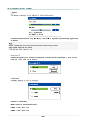 Page 71D
D
D L
L
L P
P
P  
 
  P
P
P r
r
r o
o
o j
j
j e
e
e c
c
c t
t
t o
o
o r
r
r —
—
— U
U
U s
s
s e
e
e r
r
r ’
’
’ s
s
s  
 
  M
M
M a
a
a n
n
n u
u
u a
a
a l
l
l  
 
 
– 64 – 
Keystone 
The keystone trapezoid c an be adjusted by selecting this option. 
 
Select Horizontal or Vertical using  ▲or▼  then, use  ◄or►  to adjust the projected image appearance 
as required. 
Note:  
When adjusting the keystone,  place the projector in the following position. 
y Horizontal: set to the lens center 
y Vertical:...