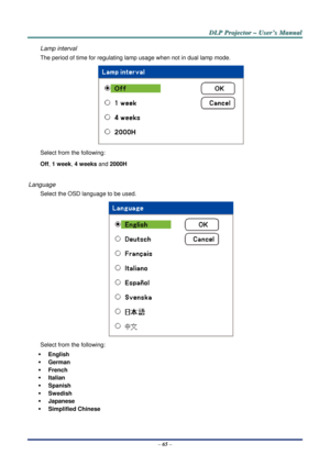 Page 72D
D
D L
L
L P
P
P  
 
  P
P
P r
r
r o
o
o j
j
j e
e
e c
c
c t
t
t o
o
o r
r
r  
 
  –
–
–  
 
  U
U
U s
s
s e
e
e r
r
r ’
’
’ s
s
s  
 
  M
M
M a
a
a n
n
n u
u
u a
a
a l
l
l  
 
 
–  65  – 
Lamp interval 
The period of time for regulating la mp usage when not in dual lamp mode. 
 
Select from the following: 
Off, 1 week, 4 weeks and  2000H  
 
Language 
Select the OSD language to be used. 
 
Select from the following: 
