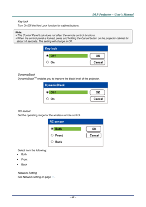Page 76D
D
D L
L
L P
P
P  
 
  P
P
P r
r
r o
o
o j
j
j e
e
e c
c
c t
t
t o
o
o r
r
r  
 
  –
–
–  
 
  U
U
U s
s
s e
e
e r
r
r ’
’
’ s
s
s  
 
  M
M
M a
a
a n
n
n u
u
u a
a
a l
l
l  
 
 
–  69  – 
Key lock 
Turn On/Off the Key Lock function for cabinet buttons. 
Note: 
y This Control Panel Lock does not a ffect the remote control functions. 
y When the control panel is locked, press and holding the Cancel butt on on the projector cabinet for 
  about 10 seconds. The setting will change to Off. 
 
 
DynamicBlack...
