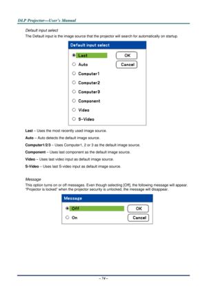 Page 81D
D
D L
L
L P
P
P  
 
  P
P
P r
r
r o
o
o j
j
j e
e
e c
c
c t
t
t o
o
o r
r
r —
—
— U
U
U s
s
s e
e
e r
r
r ’
’
’ s
s
s  
 
  M
M
M a
a
a n
n
n u
u
u a
a
a l
l
l  
 
 
– 74 – 
Default input select 
The Default input is the image source that the projector will search  for automatically on startup. 
 
Last – Uses the most rec ently used image source. 
Auto  – Auto detects the default image source. 
Computer1/2/3  – Uses Computer1, 2 or  3 as the default image source. 
Component  – Uses last component as...