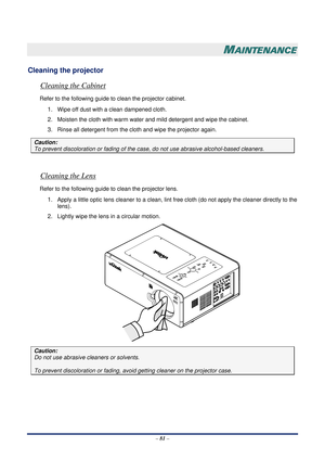 Page 88 – 81  –
 
MAINTENANCE 
Cleaning the projector 
Cleaning the Cabinet 
Refer to the following guide to clean the projector cabinet. 
1. Wipe off dust with a clean dampened cloth. 
2. Moisten the cloth with warm water  and mild detergent and wipe the cabinet. 
3. Rinse all detergent from the cloth and wipe the projector again. 
Caution: 
To prevent discoloration or fading of the ca se, do not use abrasive alcohol-based cleaners. 
 
Cleaning the Lens 
Refer to the following guide to clean the projector...