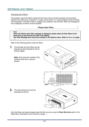 Page 89D
D
D L
L
L P
P
P  
 
  P
P
P r
r
r o
o
o j
j
j e
e
e c
c
c t
t
t o
o
o r
r
r —
—
— U
U
U s
s
s e
e
e r
r
r ’
’
’ s
s
s  
 
  M
M
M a
a
a n
n
n u
u
u a
a
a l
l
l  
 
 
– 82 – 
Cleaning the Filters 
The projector uses three filter s to keep the fans free of dust and other particles, and should be 
cleaned every 500 hours of operation. In dusty envir onments, it is recommended to clean the filters 
more frequently. If the filter is dirty or clogged,  your projector may overheat. When the message be-
low is...