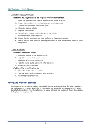 Page 97D
D
D L
L
L P
P
P  
 
  P
P
P r
r
r o
o
o j
j
j e
e
e c
c
c t
t
t o
o
o r
r
r —
—
— U
U
U s
s
s e
e
e r
r
r ’
’
’ s
s
s  
 
  M
M
M a
a
a n
n
n u
u
u a
a
a l
l
l  
 
 
– 90 – 
Remote Control Problems 
Problem: The projector does not respond to the remote control  
1.  Direct the remote control towards remote sensor on the projector.  
2.  Ensure the path between remote  and sensor is not obstructed. 
3.  Turn off any fluorescent lights in the room. 
4.  Check the battery polarity. 
5.  Replace the...