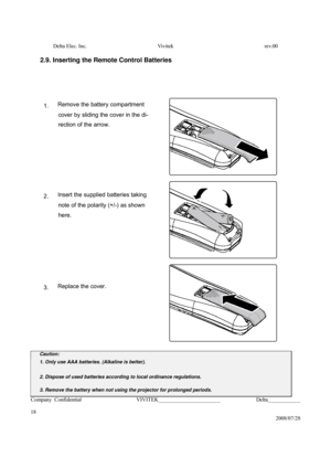Page 18Delta Elec. Inc.  Vivitek  rev.00 
Company Confidential                    VIVITEK_______________________             Delta____________
  
18 
2008/07/28 
 
2.9. Inserting the Remote Control Batteries
 
 
 
 
 
1.
 Remove the battery compartment 
cover
 by sliding the cover in the di- 
rection
 of the arrow. 
 
 
 
 
 
 
 
 
 
 
 
2. Insert the supplied batteries taking 
note
 of the polarity (+/-) as shown 
here. 
 
 
 
 
 
 
 
 
 
 
 
3. Replace the cover. 
 
 
 
 
 
 
 
 
 
 
 
Caution: 
1. Only use...