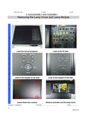 Page 27Delta Elec. Inc.  Vivitek  rev.00 
Company Confidential                    VIVITEK_______________________             Delta____________
  
27 
2008/07/28 
4. DISASSEMBLY AND ASSEMBLY 
Removing the Lamp Cover and Lamp Module 
 
 
 
 
Look the full set projector.  Look at the IO side. 
  
Look at the keypad of top side.  Look at the keypad of top side. 
  
D 
I 
S
A
S
S
E
M
B
L
Y 
Loose these four screws.  Remove and take out the lamp cover.  