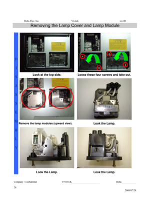 Page 28Delta Elec. Inc.  Vivitek  rev.00 
Company Confidential                    VIVITEK_______________________             Delta____________
  
28 
2008/07/28 
Removing the Lamp Cover and Lamp Module 
 
Look at the top side.  Loose these four screws and take out.
Remove the lamp modules (upward view). Look the Lamp. 
D 
I 
S
A
S
S
E
M
B
L
Y 
Look the Lamp. Look the Lamp. 
  