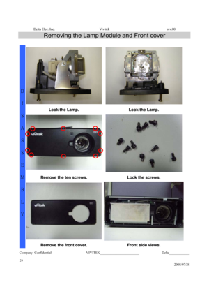 Page 29Delta Elec. Inc.  Vivitek  rev.00 
Company Confidential                    VIVITEK_______________________             Delta____________
  
29 
2008/07/28 
Removing the Lamp Module and Front cover 
 
 
Look the Lamp.  Look the Lamp. 
 
 
Remove the ten screws.  Look the screws. 
 
D 
I 
S
A
S
S
E
M
B
L
Y 
Remove the front cover. Front side views.  