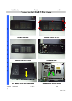 Page 30Delta Elec. Inc.  Vivitek  rev.00 
Company Confidential                    VIVITEK_______________________             Delta____________
  
30 
2008/07/28 
Removing the Back & Top cover 
 
  
Back cover view.  Remove the ten screws. 
 
Remove the back cover.  Back side view. 
D 
I 
S
A
S 
S
E
M
B
L
Y 
Pull the top cove in this direction.  Then remove the Top cover. 
PULL  